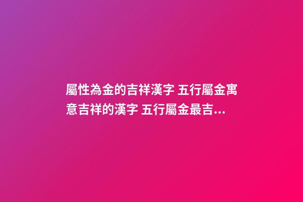 屬性為金的吉祥漢字 五行屬金寓意吉祥的漢字 五行屬金最吉利簡單好聽的字-第1張-觀點-玄機派